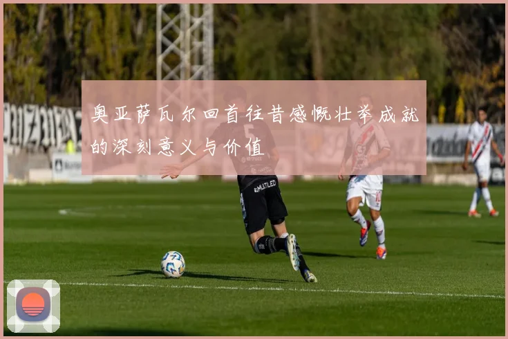 奥亚萨瓦尔回首往昔感慨壮举成就的深刻意义与价值