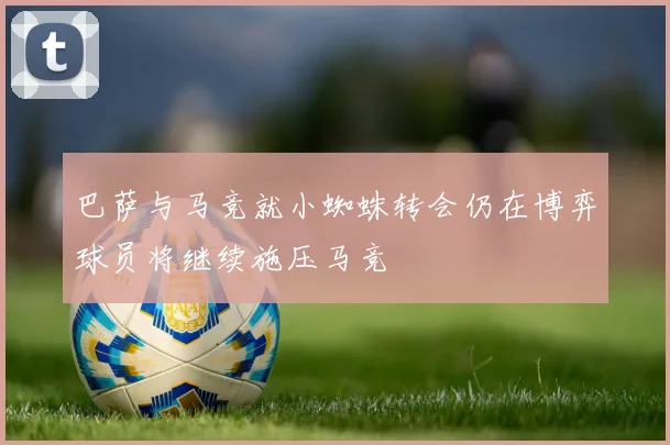 巴萨与马竞就小蜘蛛转会仍在博弈球员将继续施压马竞