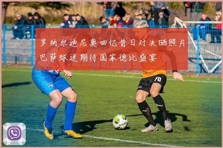 罗纳尔迪尼奥回忆昔日对决晒照片巴萨球迷期待国家德比盛宴