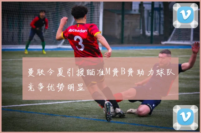 曼联今夏引援瞄准M费B费助力球队竞争优势明显