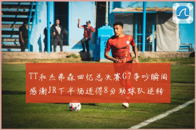TT和杰弗森回忆总决赛G7争吵瞬间感谢JR下半场连得8分助球队逆转