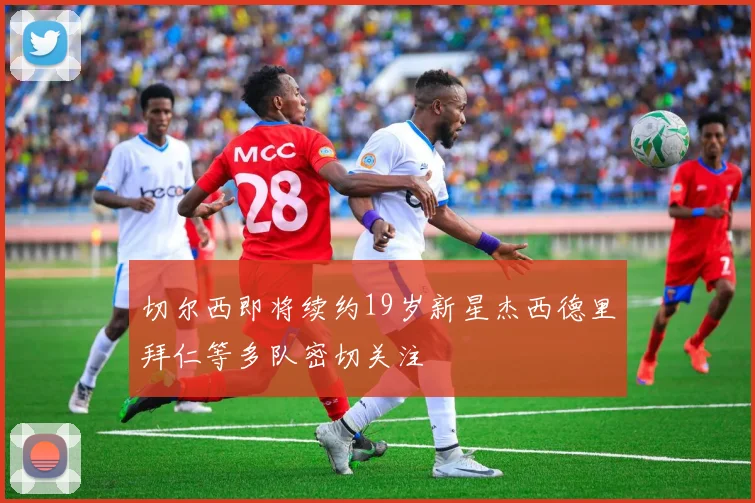 切尔西即将续约19岁新星杰西德里拜仁等多队密切关注
