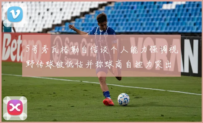 5号秀瓦格勒自信谈个人能力强调视野传球被低估并称球商自控力突出