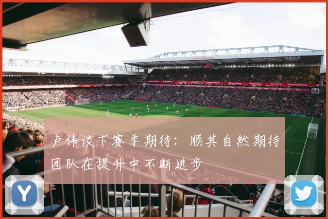 卢伟谈下赛季期待：顺其自然期待团队在提升中不断进步