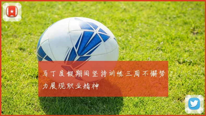 马丁度假期间坚持训练三周不懈努力展现职业精神