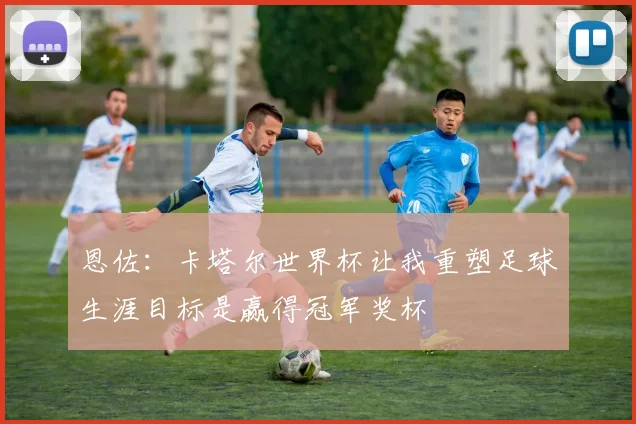 恩佐：卡塔尔世界杯让我重塑足球生涯目标是赢得冠军奖杯