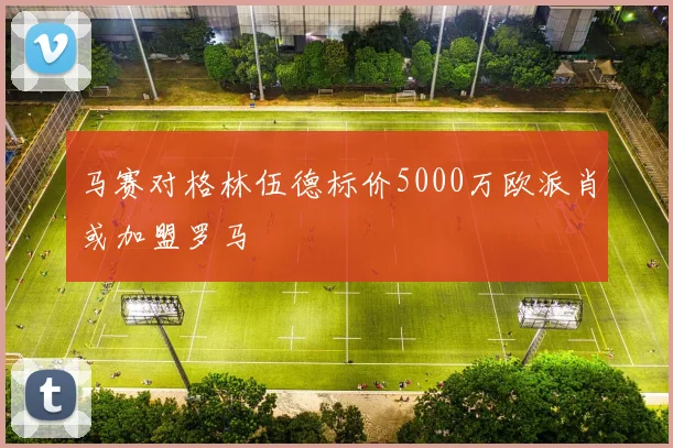马赛对格林伍德标价5000万欧派肖或加盟罗马