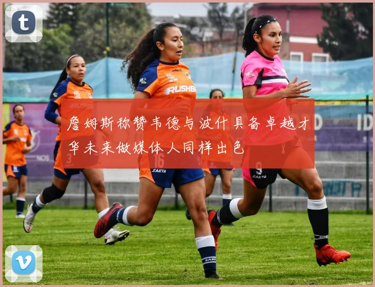 詹姆斯称赞韦德与波什具备卓越才华未来做媒体人同样出色