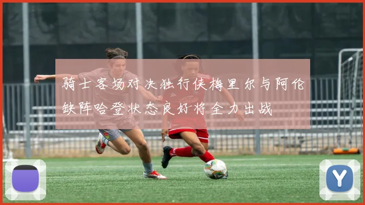 骑士客场对决独行侠梅里尔与阿伦缺阵哈登状态良好将全力出战
