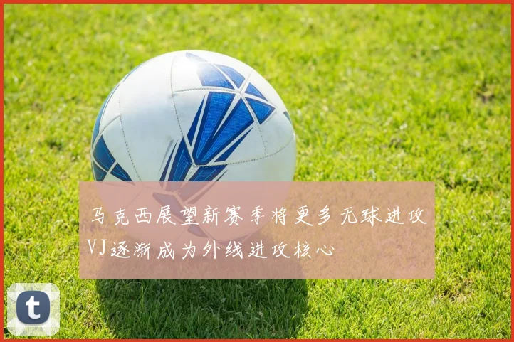 马克西展望新赛季将更多无球进攻VJ逐渐成为外线进攻核心