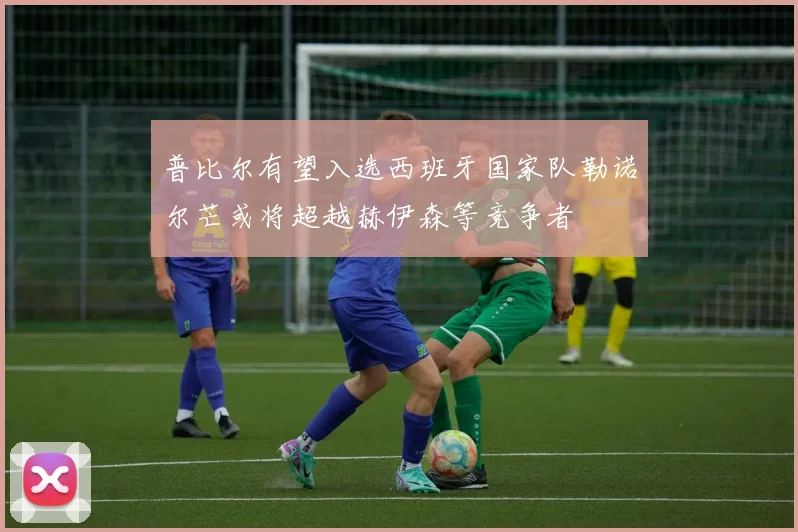 普比尔有望入选西班牙国家队勒诺尔芒或将超越赫伊森等竞争者