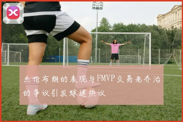 杰伦布朗的表现与FMVP交易老乔治的争议引发球迷热议