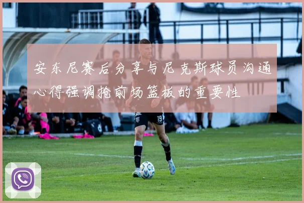 安东尼赛后分享与尼克斯球员沟通心得强调抢前场篮板的重要性