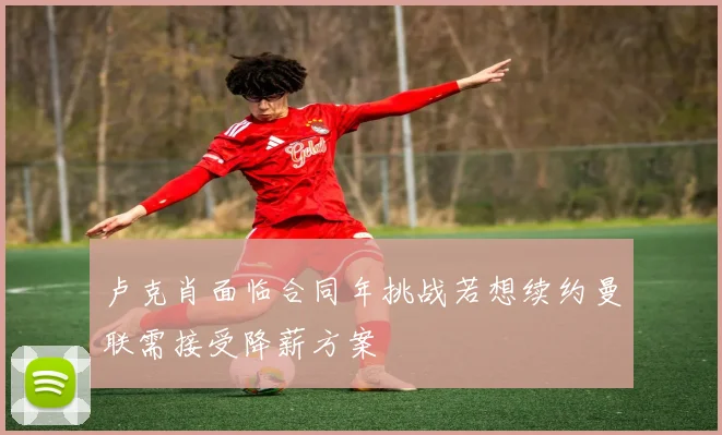卢克肖面临合同年挑战若想续约曼联需接受降薪方案