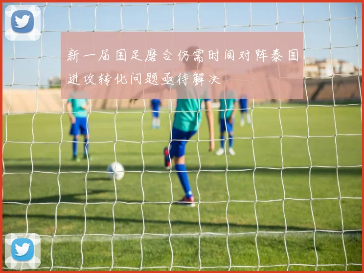 新一届国足磨合仍需时间对阵泰国进攻转化问题亟待解决
