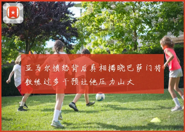 亚马尔愤怒背后真相揭晓巴萨门将教练过多干预让他压力山大