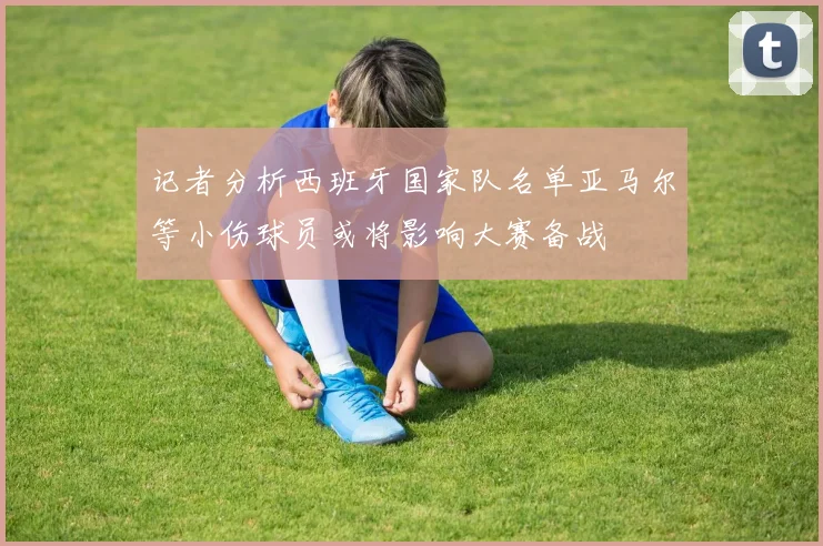 记者分析西班牙国家队名单亚马尔等小伤球员或将影响大赛备战